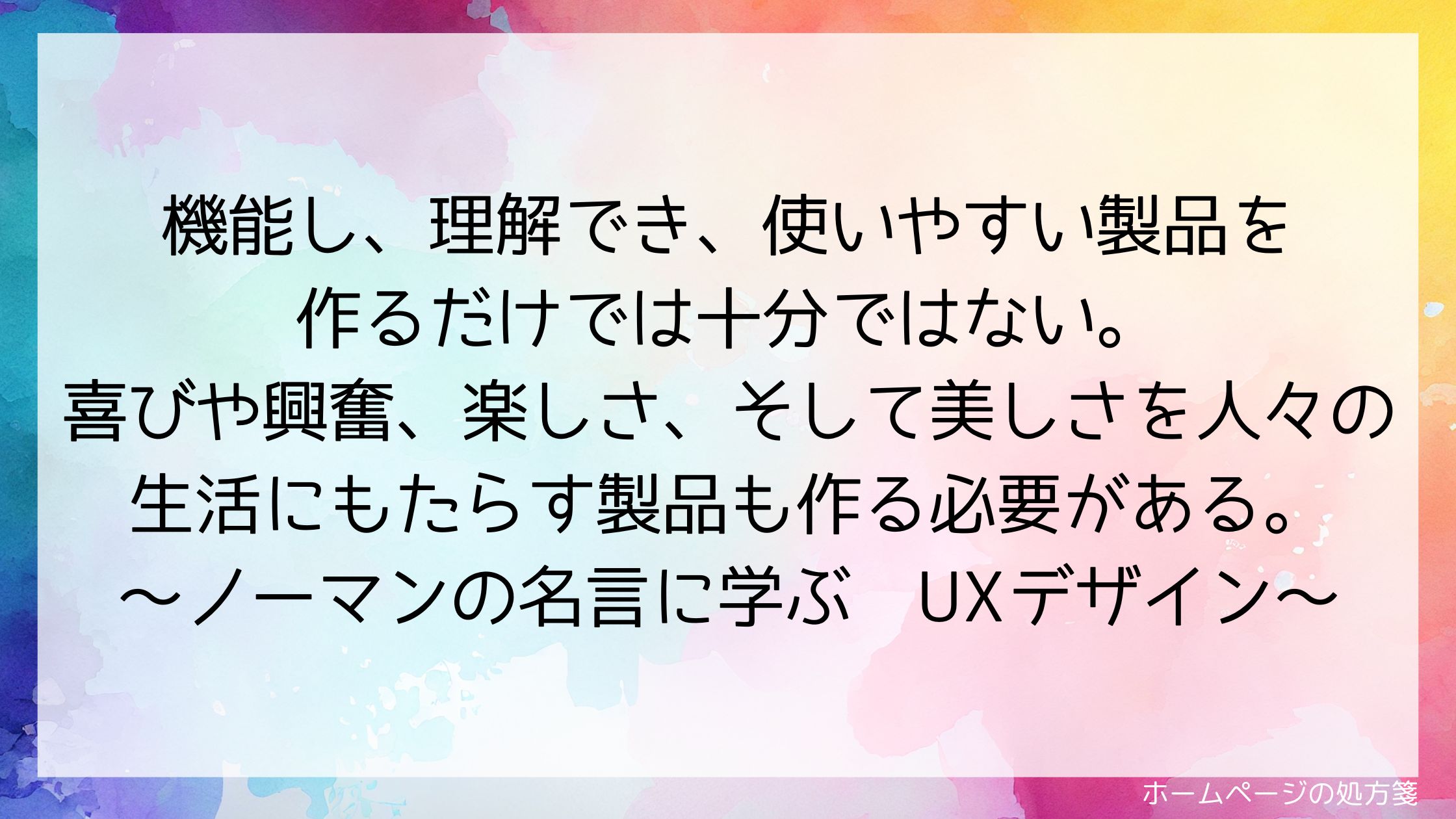 機能し、理解でき、使いやすい製品を作るだけでは十分ではない。喜びや興奮、楽しさ、そして美しさを人々の生活にもたらす製品も作る必要がある。～ノーマンの名言に学ぶUXデザイン～